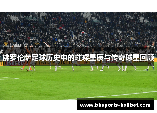 佛罗伦萨足球历史中的璀璨星辰与传奇球星回顾