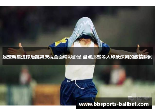 足球明星进球后跳舞庆祝画面精彩纷呈 盘点那些令人印象深刻的激情瞬间