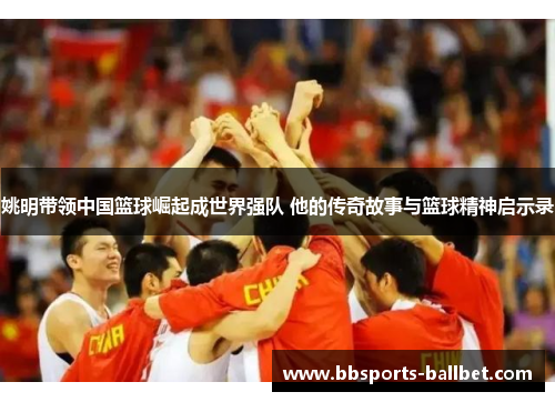 姚明带领中国篮球崛起成世界强队 他的传奇故事与篮球精神启示录